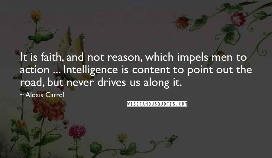 Alexis Carrel Quotes: It is faith, and not reason, which impels men to action ... Intelligence is content to point out the road, but never drives us along it.