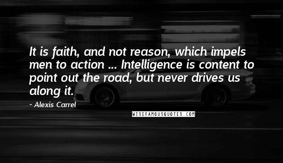 Alexis Carrel Quotes: It is faith, and not reason, which impels men to action ... Intelligence is content to point out the road, but never drives us along it.