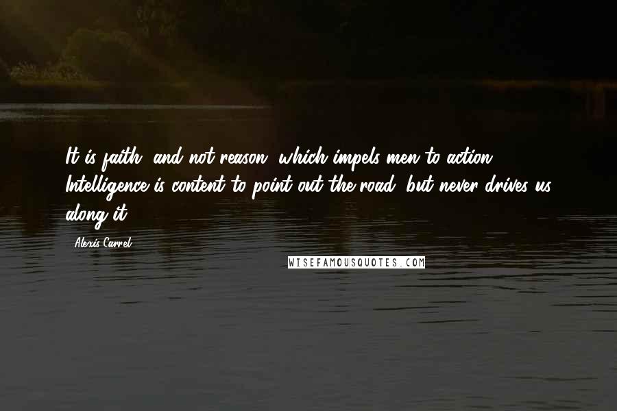 Alexis Carrel Quotes: It is faith, and not reason, which impels men to action ... Intelligence is content to point out the road, but never drives us along it.