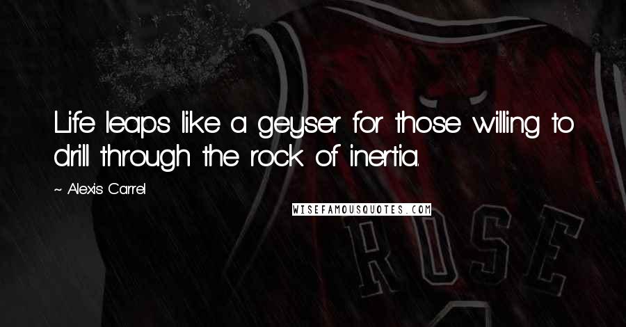 Alexis Carrel Quotes: Life leaps like a geyser for those willing to drill through the rock of inertia.