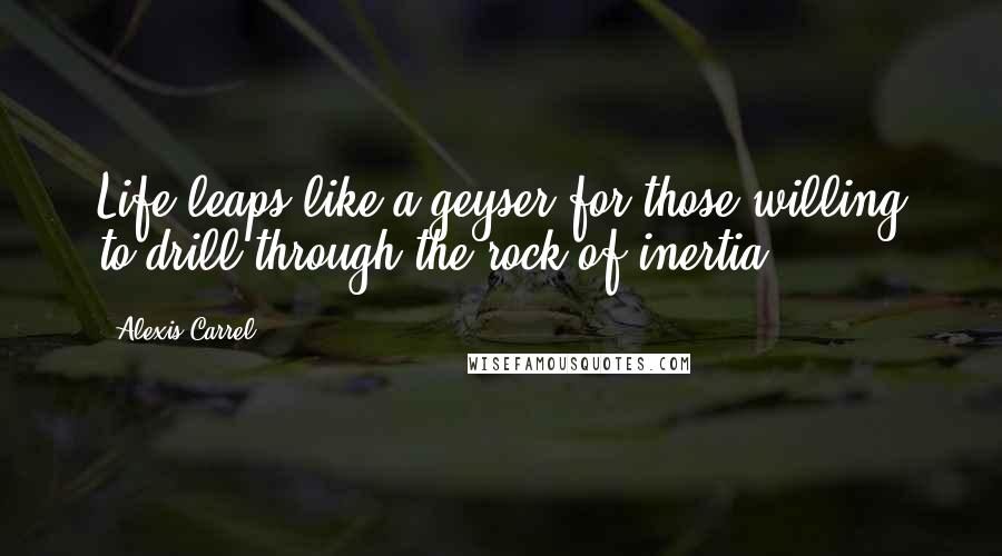 Alexis Carrel Quotes: Life leaps like a geyser for those willing to drill through the rock of inertia.