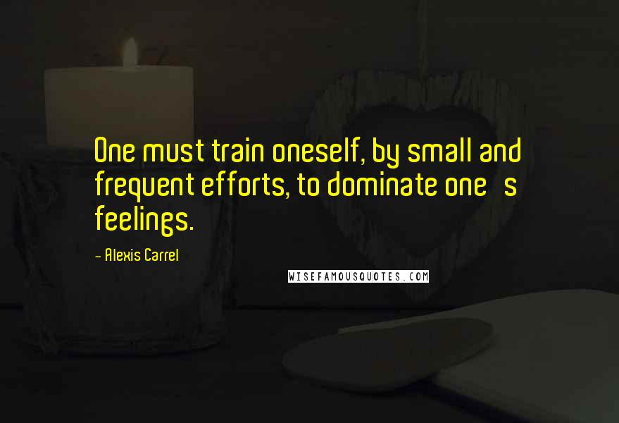 Alexis Carrel Quotes: One must train oneself, by small and frequent efforts, to dominate one's feelings.