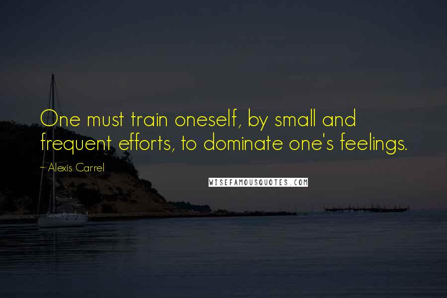 Alexis Carrel Quotes: One must train oneself, by small and frequent efforts, to dominate one's feelings.