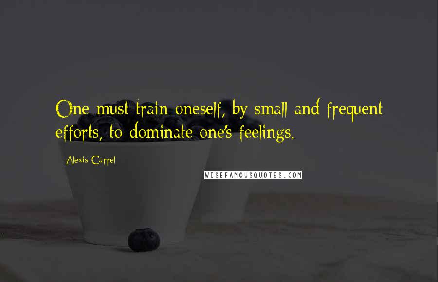 Alexis Carrel Quotes: One must train oneself, by small and frequent efforts, to dominate one's feelings.