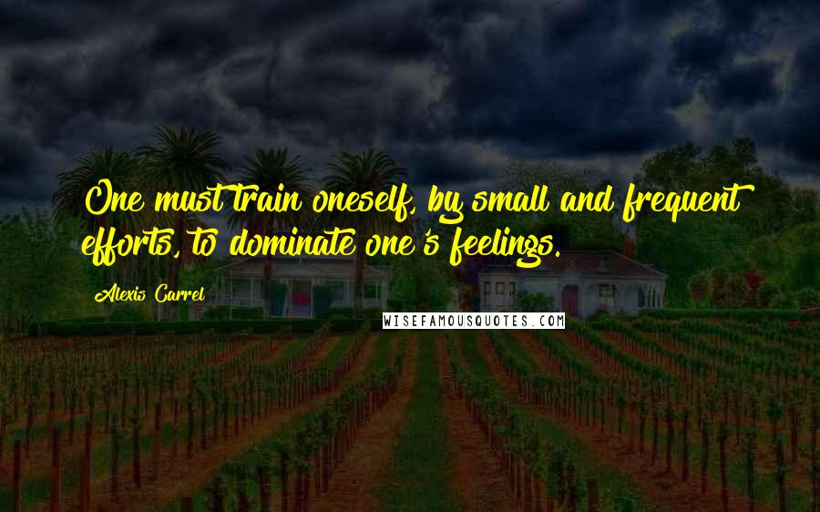 Alexis Carrel Quotes: One must train oneself, by small and frequent efforts, to dominate one's feelings.