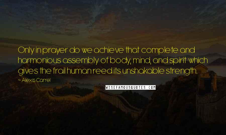 Alexis Carrel Quotes: Only in prayer do we achieve that complete and harmonious assembly of body, mind, and spirit which gives the frail human reed its unshakable strength.