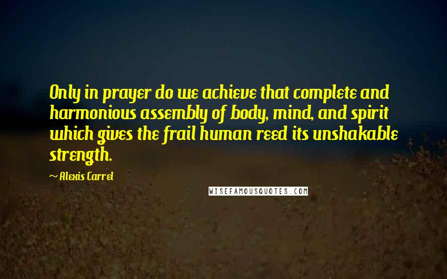 Alexis Carrel Quotes: Only in prayer do we achieve that complete and harmonious assembly of body, mind, and spirit which gives the frail human reed its unshakable strength.