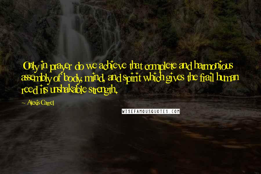 Alexis Carrel Quotes: Only in prayer do we achieve that complete and harmonious assembly of body, mind, and spirit which gives the frail human reed its unshakable strength.