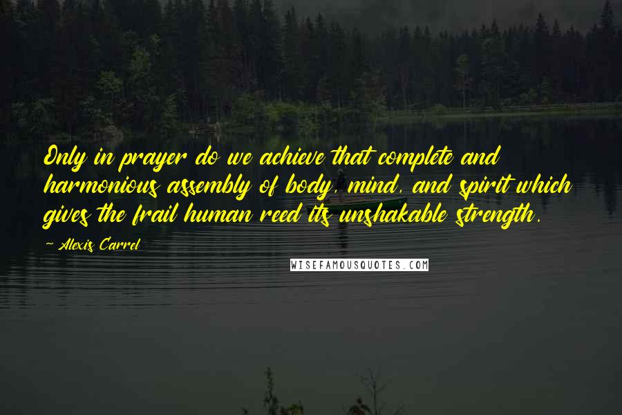 Alexis Carrel Quotes: Only in prayer do we achieve that complete and harmonious assembly of body, mind, and spirit which gives the frail human reed its unshakable strength.