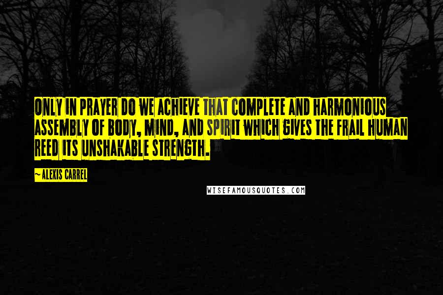 Alexis Carrel Quotes: Only in prayer do we achieve that complete and harmonious assembly of body, mind, and spirit which gives the frail human reed its unshakable strength.