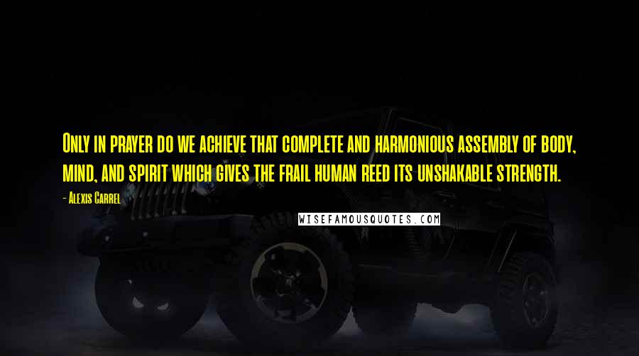 Alexis Carrel Quotes: Only in prayer do we achieve that complete and harmonious assembly of body, mind, and spirit which gives the frail human reed its unshakable strength.