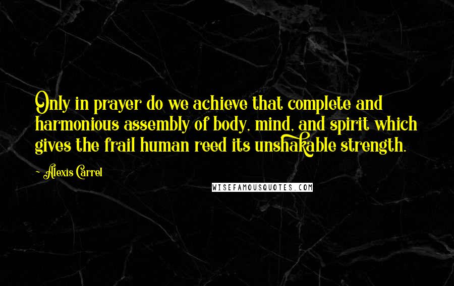 Alexis Carrel Quotes: Only in prayer do we achieve that complete and harmonious assembly of body, mind, and spirit which gives the frail human reed its unshakable strength.