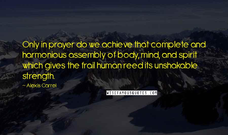 Alexis Carrel Quotes: Only in prayer do we achieve that complete and harmonious assembly of body, mind, and spirit which gives the frail human reed its unshakable strength.