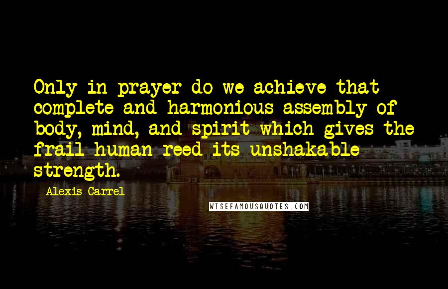 Alexis Carrel Quotes: Only in prayer do we achieve that complete and harmonious assembly of body, mind, and spirit which gives the frail human reed its unshakable strength.