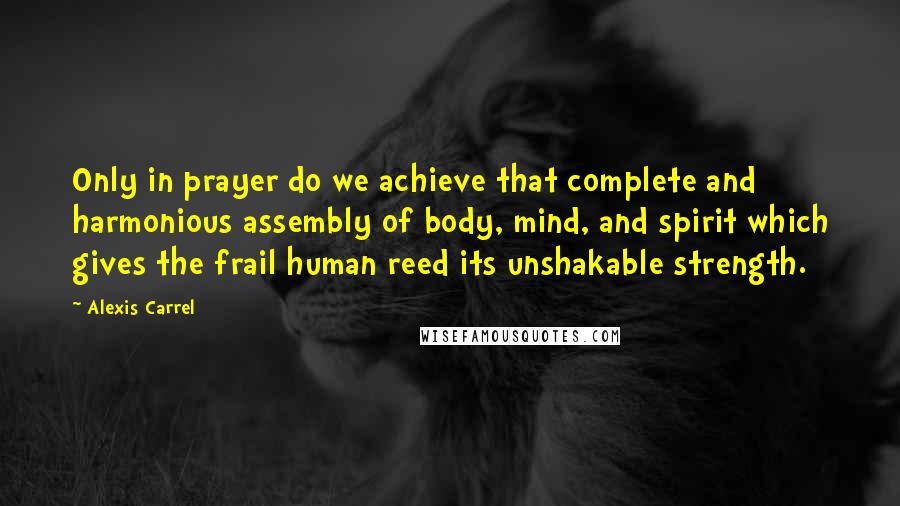 Alexis Carrel Quotes: Only in prayer do we achieve that complete and harmonious assembly of body, mind, and spirit which gives the frail human reed its unshakable strength.