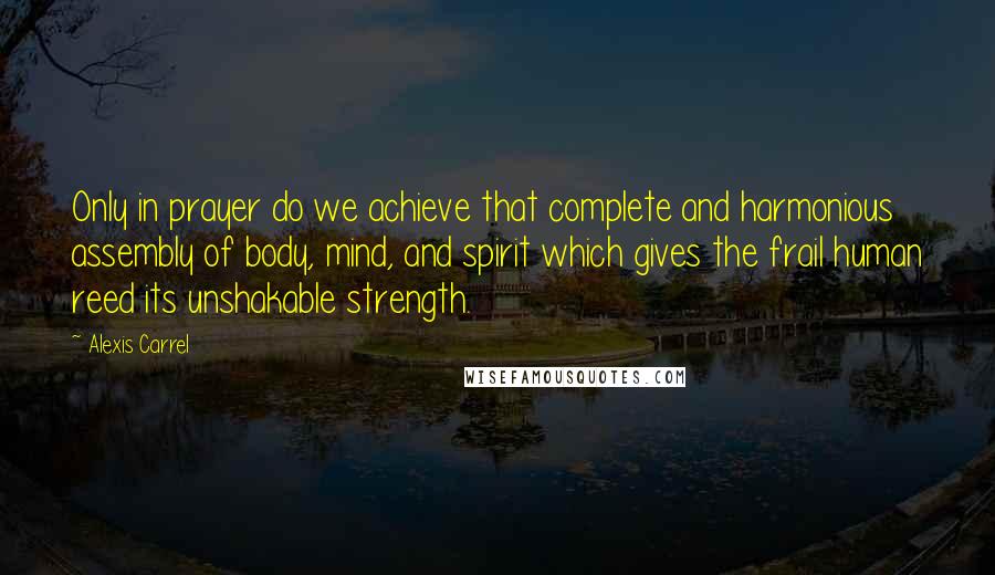 Alexis Carrel Quotes: Only in prayer do we achieve that complete and harmonious assembly of body, mind, and spirit which gives the frail human reed its unshakable strength.