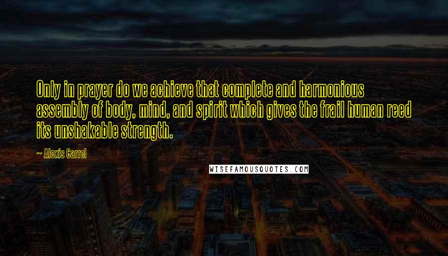 Alexis Carrel Quotes: Only in prayer do we achieve that complete and harmonious assembly of body, mind, and spirit which gives the frail human reed its unshakable strength.