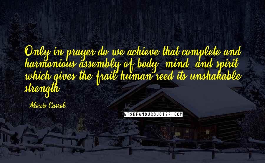 Alexis Carrel Quotes: Only in prayer do we achieve that complete and harmonious assembly of body, mind, and spirit which gives the frail human reed its unshakable strength.