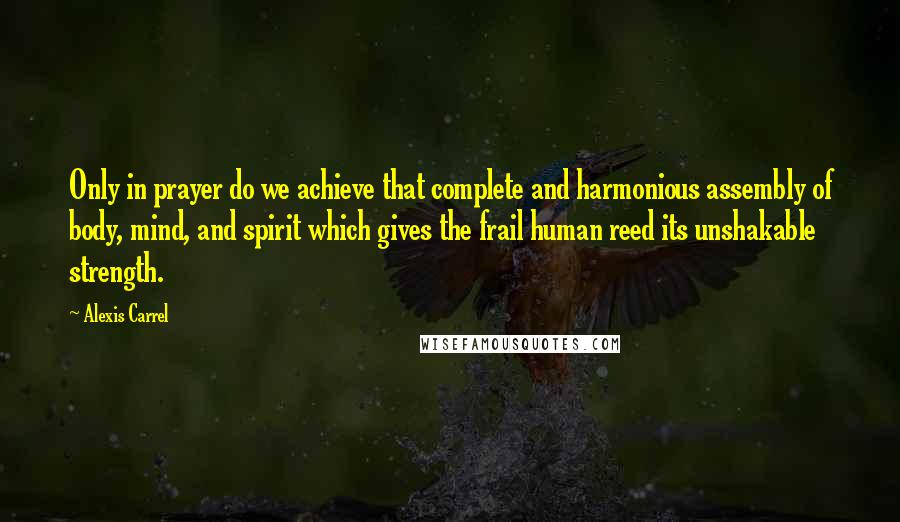 Alexis Carrel Quotes: Only in prayer do we achieve that complete and harmonious assembly of body, mind, and spirit which gives the frail human reed its unshakable strength.