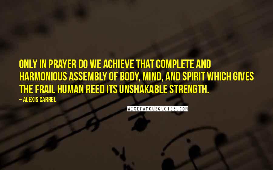 Alexis Carrel Quotes: Only in prayer do we achieve that complete and harmonious assembly of body, mind, and spirit which gives the frail human reed its unshakable strength.