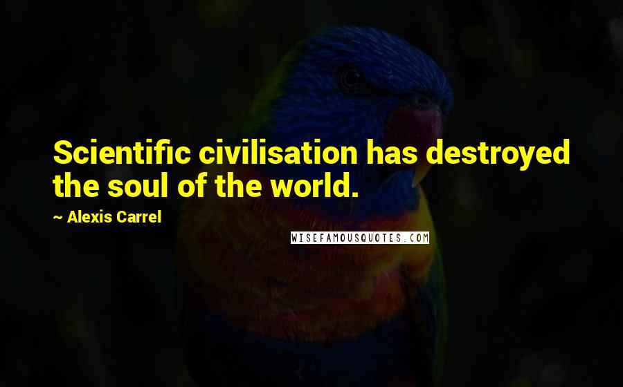 Alexis Carrel Quotes: Scientific civilisation has destroyed the soul of the world.