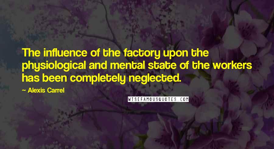 Alexis Carrel Quotes: The influence of the factory upon the physiological and mental state of the workers has been completely neglected.