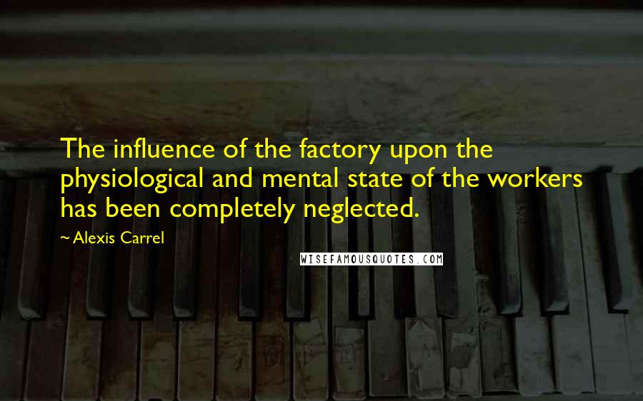 Alexis Carrel Quotes: The influence of the factory upon the physiological and mental state of the workers has been completely neglected.