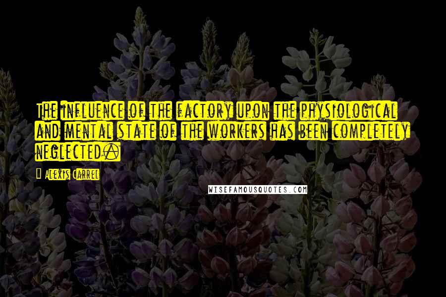 Alexis Carrel Quotes: The influence of the factory upon the physiological and mental state of the workers has been completely neglected.