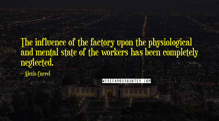 Alexis Carrel Quotes: The influence of the factory upon the physiological and mental state of the workers has been completely neglected.