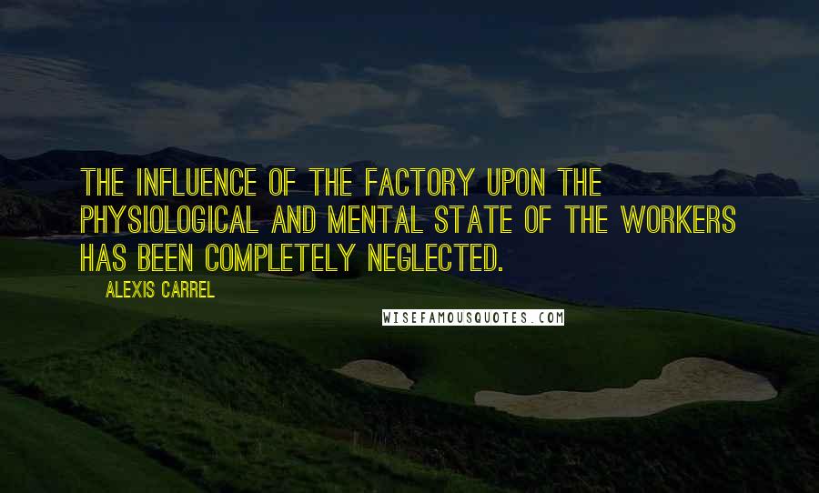 Alexis Carrel Quotes: The influence of the factory upon the physiological and mental state of the workers has been completely neglected.