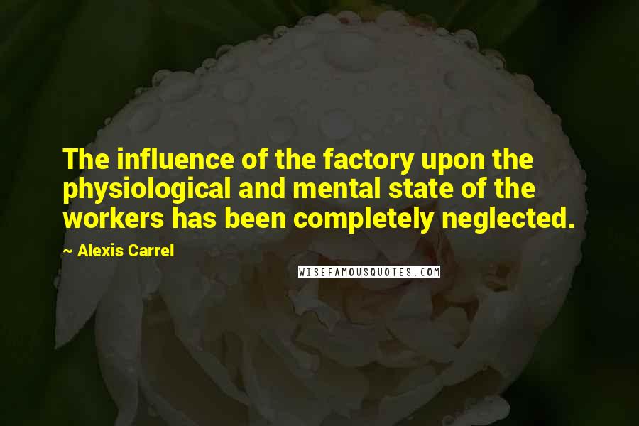 Alexis Carrel Quotes: The influence of the factory upon the physiological and mental state of the workers has been completely neglected.