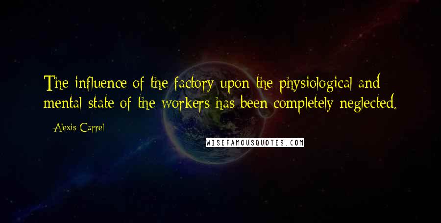 Alexis Carrel Quotes: The influence of the factory upon the physiological and mental state of the workers has been completely neglected.