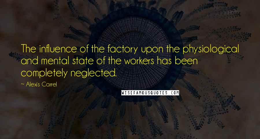 Alexis Carrel Quotes: The influence of the factory upon the physiological and mental state of the workers has been completely neglected.
