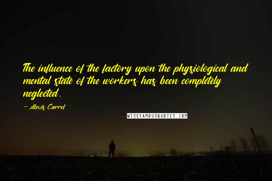 Alexis Carrel Quotes: The influence of the factory upon the physiological and mental state of the workers has been completely neglected.