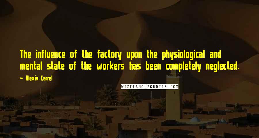 Alexis Carrel Quotes: The influence of the factory upon the physiological and mental state of the workers has been completely neglected.