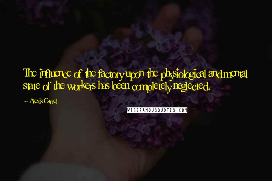 Alexis Carrel Quotes: The influence of the factory upon the physiological and mental state of the workers has been completely neglected.