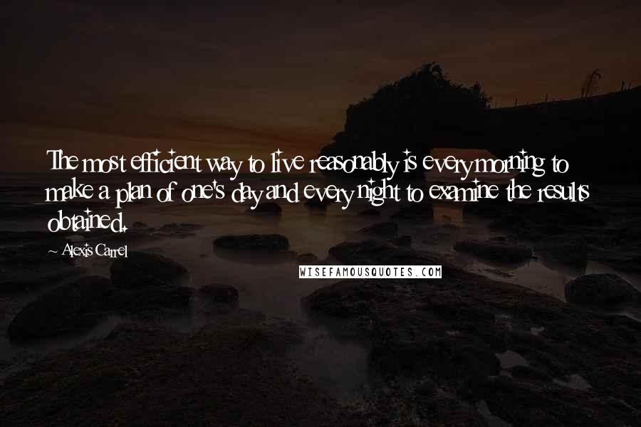 Alexis Carrel Quotes: The most efficient way to live reasonably is every morning to make a plan of one's day and every night to examine the results obtained.