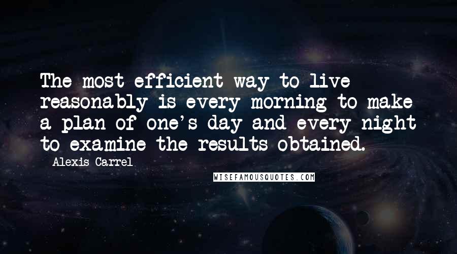 Alexis Carrel Quotes: The most efficient way to live reasonably is every morning to make a plan of one's day and every night to examine the results obtained.