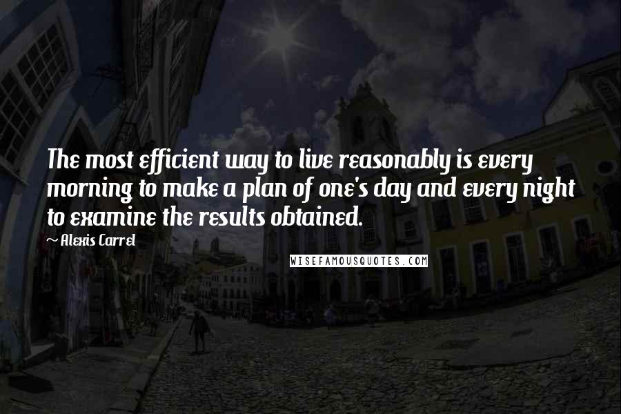 Alexis Carrel Quotes: The most efficient way to live reasonably is every morning to make a plan of one's day and every night to examine the results obtained.