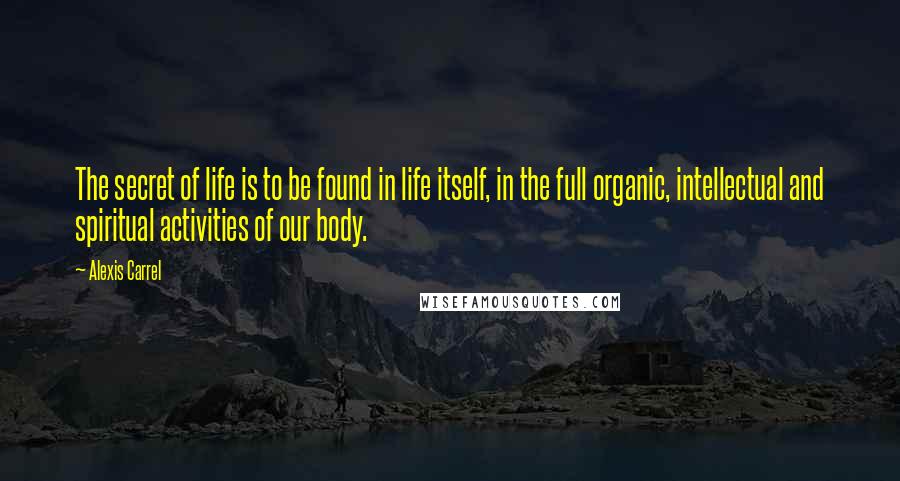 Alexis Carrel Quotes: The secret of life is to be found in life itself, in the full organic, intellectual and spiritual activities of our body.