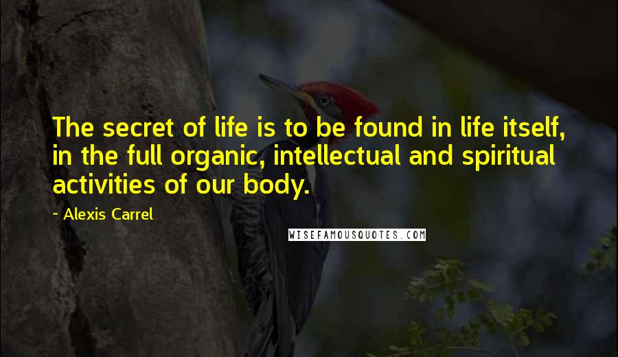 Alexis Carrel Quotes: The secret of life is to be found in life itself, in the full organic, intellectual and spiritual activities of our body.
