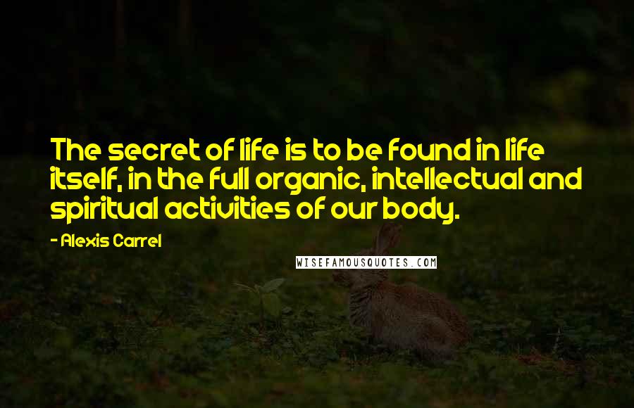 Alexis Carrel Quotes: The secret of life is to be found in life itself, in the full organic, intellectual and spiritual activities of our body.