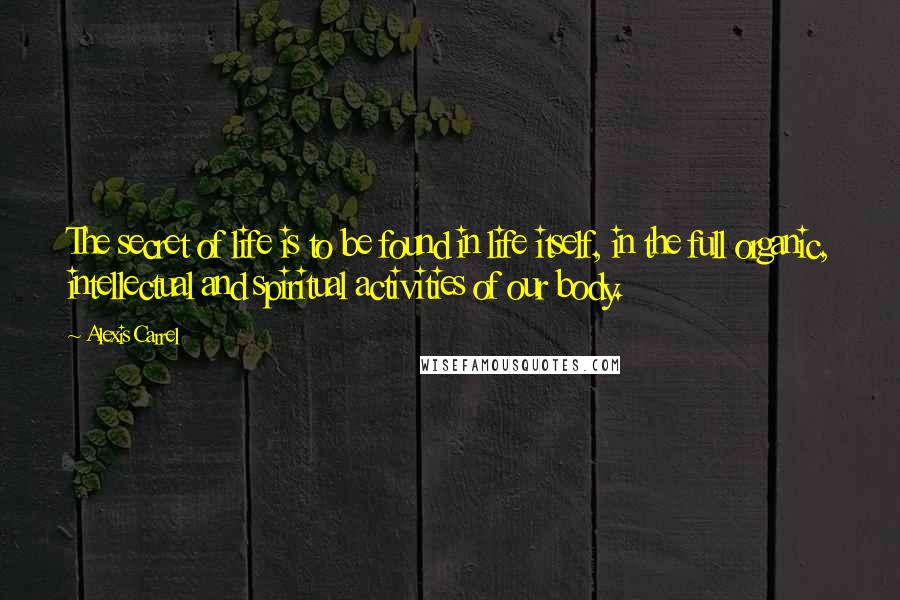 Alexis Carrel Quotes: The secret of life is to be found in life itself, in the full organic, intellectual and spiritual activities of our body.