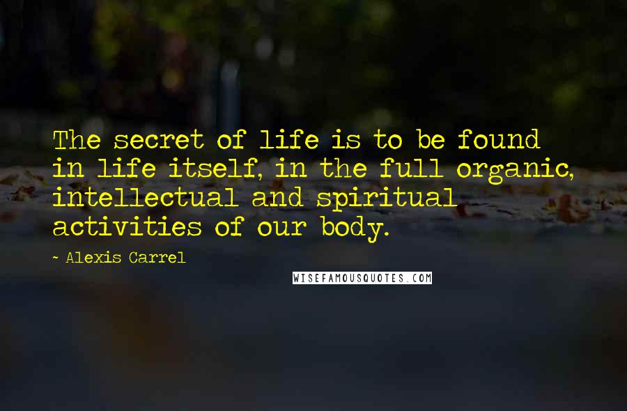 Alexis Carrel Quotes: The secret of life is to be found in life itself, in the full organic, intellectual and spiritual activities of our body.