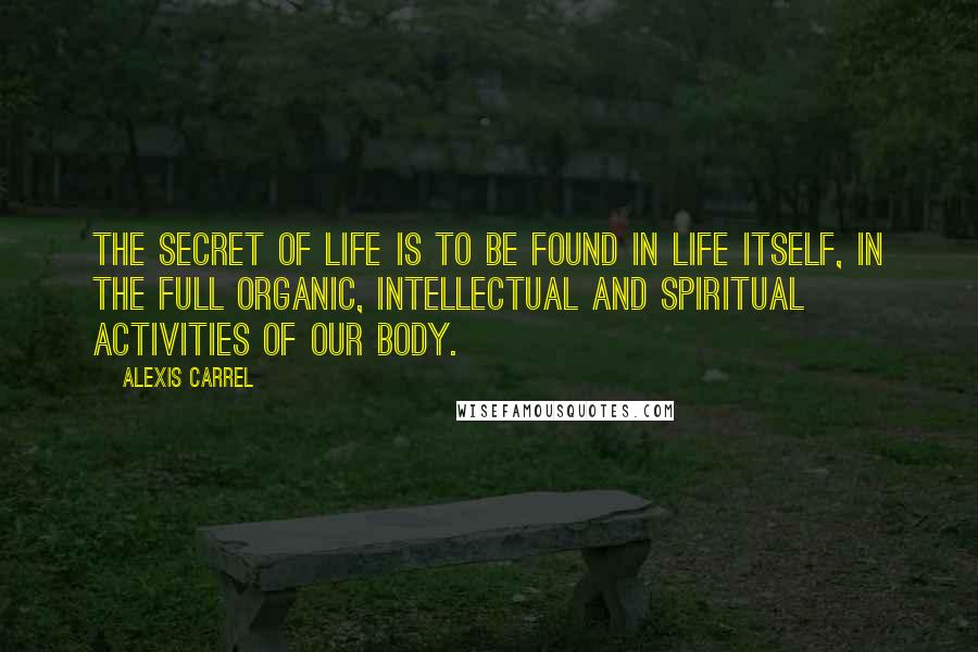 Alexis Carrel Quotes: The secret of life is to be found in life itself, in the full organic, intellectual and spiritual activities of our body.