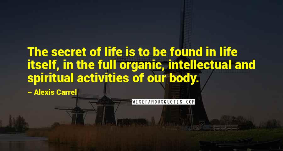 Alexis Carrel Quotes: The secret of life is to be found in life itself, in the full organic, intellectual and spiritual activities of our body.