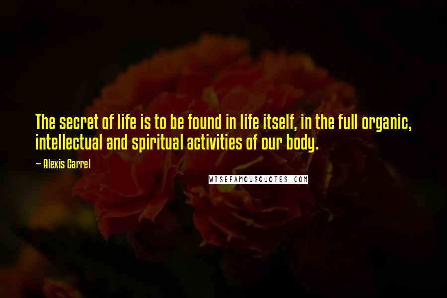 Alexis Carrel Quotes: The secret of life is to be found in life itself, in the full organic, intellectual and spiritual activities of our body.