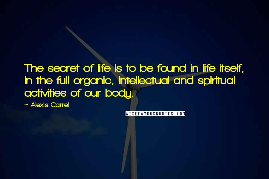 Alexis Carrel Quotes: The secret of life is to be found in life itself, in the full organic, intellectual and spiritual activities of our body.