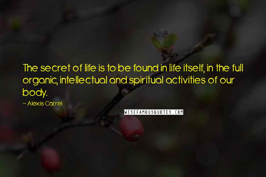 Alexis Carrel Quotes: The secret of life is to be found in life itself, in the full organic, intellectual and spiritual activities of our body.
