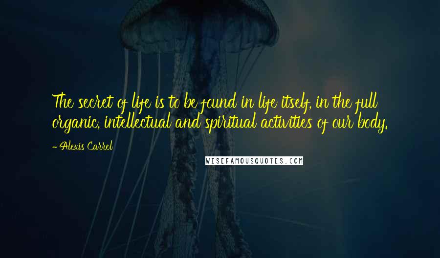 Alexis Carrel Quotes: The secret of life is to be found in life itself, in the full organic, intellectual and spiritual activities of our body.
